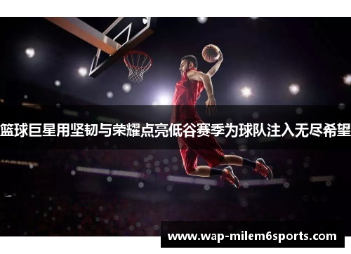 篮球巨星用坚韧与荣耀点亮低谷赛季为球队注入无尽希望