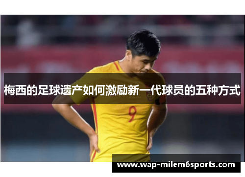梅西的足球遗产如何激励新一代球员的五种方式